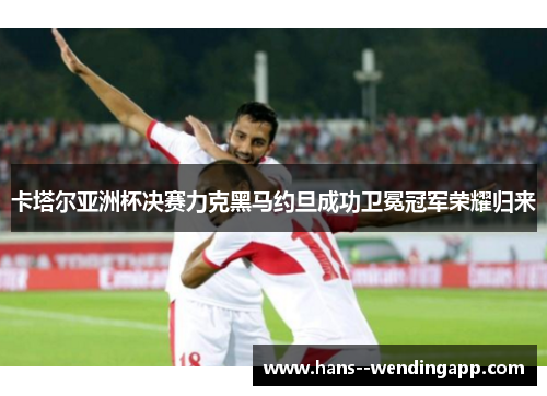 卡塔尔亚洲杯决赛力克黑马约旦成功卫冕冠军荣耀归来