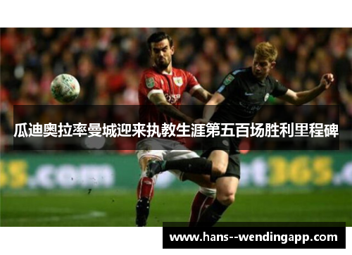 瓜迪奥拉率曼城迎来执教生涯第五百场胜利里程碑