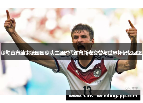 穆勒宣布结束德国国家队生涯时代谢幕新老交替与世界杯记忆回望