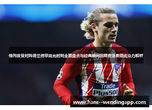 格列兹曼对阵荷兰德甲高光时刻全面盘点与经典瞬间回顾赛场表现统治力解析