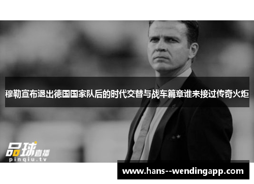 穆勒宣布退出德国国家队后的时代交替与战车篇章谁来接过传奇火炬