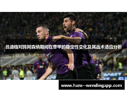 吕迪格对阵阿森纳期间在意甲的稳定性变化及其战术适应分析